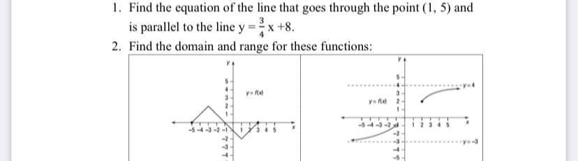 1. Find the equation of the line that goes through the point (1, 5) and
is parallel to the line y = x +8.
2. Find the domain and range for these functions:
-5-4-3-2-1
777
y=f(x)
y=fld
3
2
1
4-3-2d