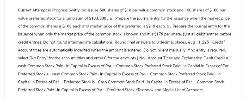 Current Attempt in Progress Swifty Inc. issues 500 shares of $10 par value common stock and 100 shares of $100 par
value preferred stock for a lump sum of $103,000. a. Prepare the journal entry for the issuance when the market price
of the common shares is $168 each and market price of the preferred is $210 each. b. Prepare the journal entry for the
issuance when only the market price of the common stock is known and it is $176 per share. (List all debit entries before
credit entries. Do not round intermediate calculations. Round final answers to 0 decimal places, e. g. 1,225. Credit
account titles are automatically indented when the amount is entered. Do not indent manually. If no entry is required,
select "No Entry" for the account titles and enter 0 for the amounts.) No. Account Titles and Explanation Debit Credit a.
cash Common Stock Paid-in Capital in Excess of Par - Common Stock Preferred Stock Paid-in Capital in Excess of Par -
Preferred Stock a. cash Common Stock Paid-in Capital in Excess of Par - Common Stock Preferred Stock Paid-in
Capital in Excess of Par Preferred Stock b. Cash Common Stock Paid-in Capital in Excess of Par - Common Stock
Preferred Stock Paid - in Capital in Excess of Par Preferred Stock eTextbook and Media List of Accounts