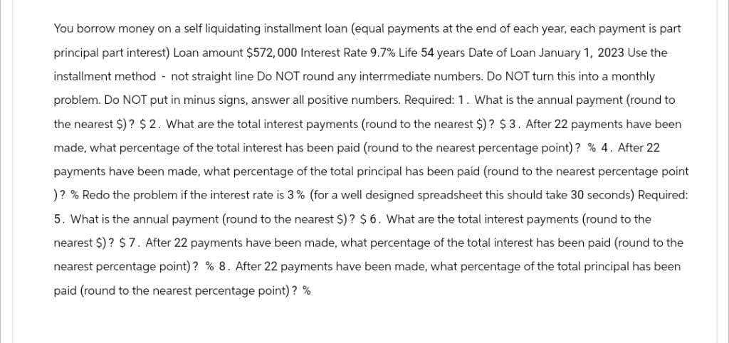 You borrow money on a self liquidating installment loan (equal payments at the end of each year, each payment is part
principal part interest) Loan amount $572,000 Interest Rate 9.7% Life 54 years Date of Loan January 1, 2023 Use the
installment method not straight line Do NOT round any interrmediate numbers. Do NOT turn this into a monthly
problem. Do NOT put in minus signs, answer all positive numbers. Required: 1. What is the annual payment (round to
the nearest $)? $ 2. What are the total interest payments (round to the nearest $) ? $ 3. After 22 payments have been
made, what percentage of the total interest has been paid (round to the nearest percentage point)? % 4. After 22
payments have been made, what percentage of the total principal has been paid (round to the nearest percentage point
)? % Redo the problem if the interest rate is 3% (for a well designed spreadsheet this should take 30 seconds) Required:
5. What is the annual payment (round to the nearest $)? $ 6. What are the total interest payments (round to the
nearest $) ? $7. After 22 payments have been made, what percentage of the total interest has been paid (round to the
nearest percentage point)? % 8. After 22 payments have been made, what percentage of the total principal has been
paid (round to the nearest percentage point)? %