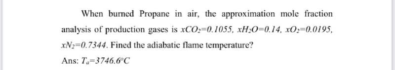 When burned Propane in air, the approximation mole fraction
analysis of production gases is xCO2=0.1055, xH₂O=0.14, xO₂=0.0195,
xN₂=0.7344. Fined the adiabatic flame temperature?
Ans: Ta-3746.6°C