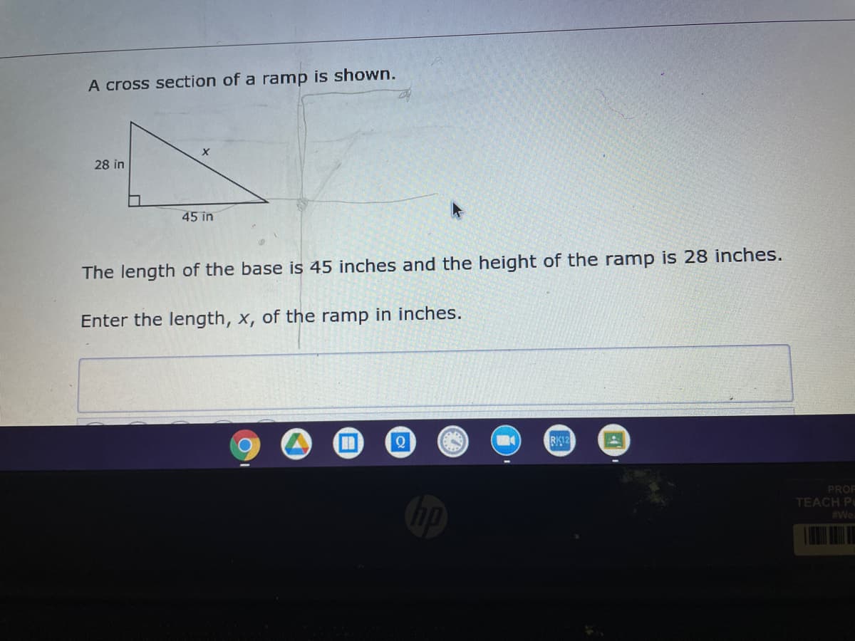 A cross section of a ramp is shown.
28 in
45 in
The length of the base is 45 inches and the height of the ramp is 28 inches.
Enter the length, x, of the ramp in inches.
RK12
PROF
TEACH Pu
#We.
