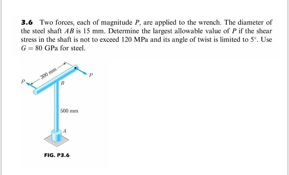 3.6 Two forces, each of magnitude P, are applied to the wrench. The diameter of
the steel shaft AB is 15 mm. Determine the largest allowable value of P if the shear
stress in the shaft is not to exceed 120 MPa and its angle of twist is limited to 5°. Use
G = 80 GPa for steel.
300 mm
P
B
500 mm
A
FIG. P3.6
