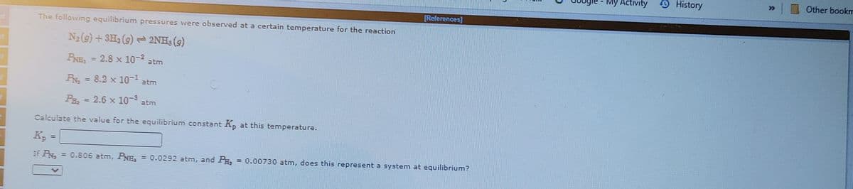 My Activity
O History
Other bookm
[References]
The following equilibrium pressures were observed at a certain temperature for the reaction
N2(9) + 3H, (9) 2NH3 (9)
PRE = 2.8 x 10-2 atm
= 8.2 x 10- atm
P = 2.6 x 10- atm
%3D
Calculate the value for the equilibrium constant Kp at this temperature.
%3D
If PN
= 0.806 atm, PNH,
= 0.0292 atm, and P,
= 0.00730 atm, does this represent a system at equilibrium?
