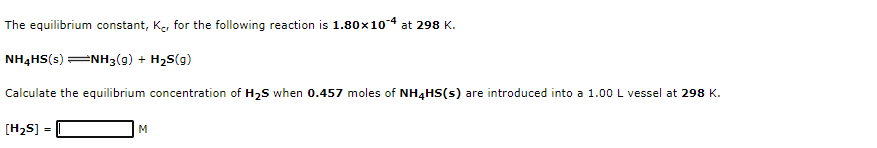 The equilibrium constant, Ke, for the following reaction is 1.80x104 at 298 K.
NH4HS(s) =NH3(g) + H2S(g)
Calculate the equilibrium concentration of H2S when 0.457 moles of NH4HS(s) are introduced into a 1.00 L vessel at 298 K.
[H2S] =
M
%3D
