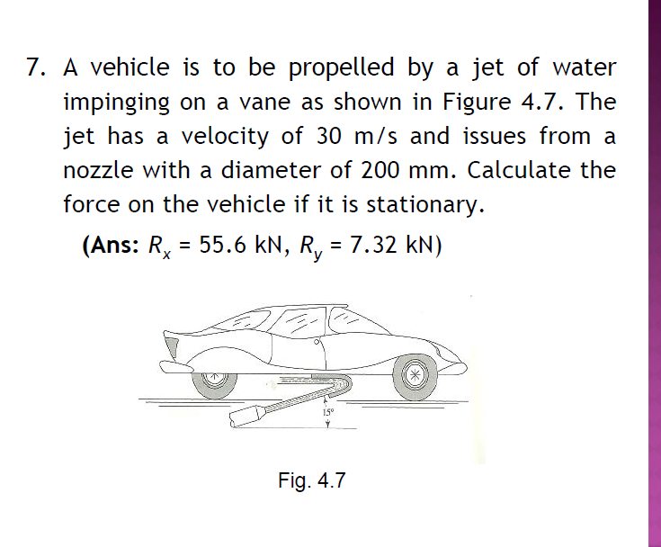 7. A vehicle is to be propelled by a jet of water
impinging on a vane as shown in Figure 4.7. The
jet has a velocity of 30 m/s and issues from a
nozzle with a diameter of 200 mm. Calculate the
force on the vehicle if it is stationary.
(Ans: Rx = 55.6 kN, R₂ = 7.32 kN)
Fig. 4.7