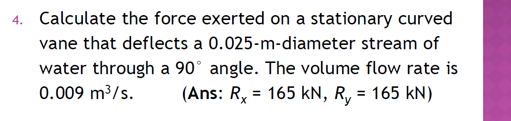 4. Calculate the force exerted on a stationary curved
vane that deflects a 0.025-m-diameter stream of
water through a 90° angle. The volume flow rate is
0.009 m³/s.
(Ans: Rx = 165 kN, R₁ = 165 kN)