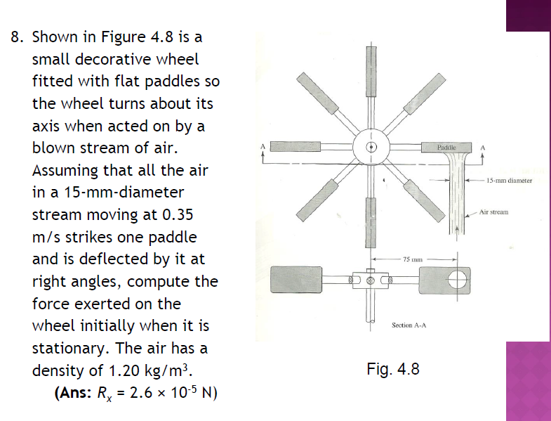 8. Shown in Figure 4.8 is a
small decorative wheel
fitted with flat paddles so
the wheel turns about its
axis when acted on by a
blown stream of air.
Assuming that all the air
in a 15-mm-diameter
stream moving at 0.35
m/s strikes one paddle
and is deflected by it at
right angles, compute the
force exerted on the
wheel initially when it is
stationary. The air has a
density of 1.20 kg/m³.
(Ans: R = 2.6 × 10-5 N)
75 mm
Section A-A
Fig. 4.8
Paddle
A
15-mm diameter
Air stream