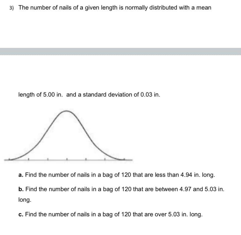 3) The number of nails of a given length is normally distributed with a mean
length of 5.00 in. and a standard deviation of 0.03 in.
a. Find the number of nails in a bag of 120 that are less than 4.94 in. long.
b. Find the number of nails in a bag of 120 that are between 4.97 and 5.03 in.
long.
c. Find the number of nails in a bag of 120 that are over 5.03 in. long.
