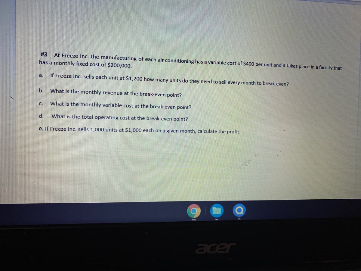 #3 - At Freeze Inc. the manufacturing of each air conditioning has a variable cost of $400 per unit and it takes place in a facility that
has a monthly fixed cost of $200,000.
a.
If Freeze Inc. sells each unit at $1,200 how many units do they need to sell every month to break-even?
b.
What is the monthly revenue at the break-even point?
с.
What is the monthly variable cost at the break-even point?
d.
What is the total operating cost at the break-even point?
e. If Freeze Inc. sells 1,000 units at $1,000 each on a given month, calculate the profit.
acer

