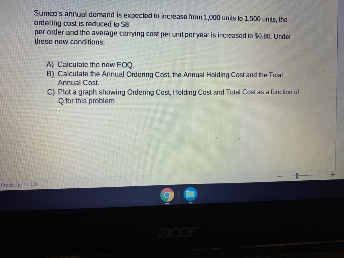 Sumco's annual demand is expected to increase from 1,000 units to 1,500 units, the
ordering cost is reduced to $8
per order and the average carrying cost per unit per year is increased to $0.80. Under
these new conditions:
A) Calculate the new EOQ.
B) Calculate the Annual Ordering Cost, the Annual Holding Cost and the Total
Annual Cost.
C) Plot a graph showing Ordering Cost, Holding Cost and Total Cost as a function of
Q for this problem
Predictions: On
acer
