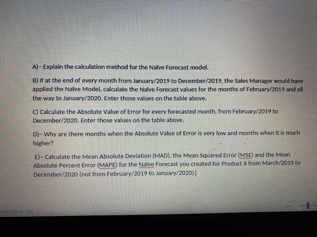 A)- Explain the calculation method for the Nalve Forecast model.
B) If at the end of every month from January/2019 to December/2019, the Sales Manager would have
applied the Naive Model, calculate the Naive Forecast values for the months of February/2019 and all
the way to January/2020. Enter those values on the table above.
C) Calculate the Absolute Value of Error for every forecasted month, from February/2019 to
December/2020. Enter those values on the table above.
D)- Why are there months when the Absolute Value of Error is very low and months when it is much
higher?
E)- Calculate the Mean Absolute Deviation (MAD), the Mean Squared Error (MSE) and the Mean
Absolute Percent Error (MAPE) for the Naïve Forecast you created for Product X from March/2019 to
December/2020 (not from February/2019 to January/2020).
redictions: On.
