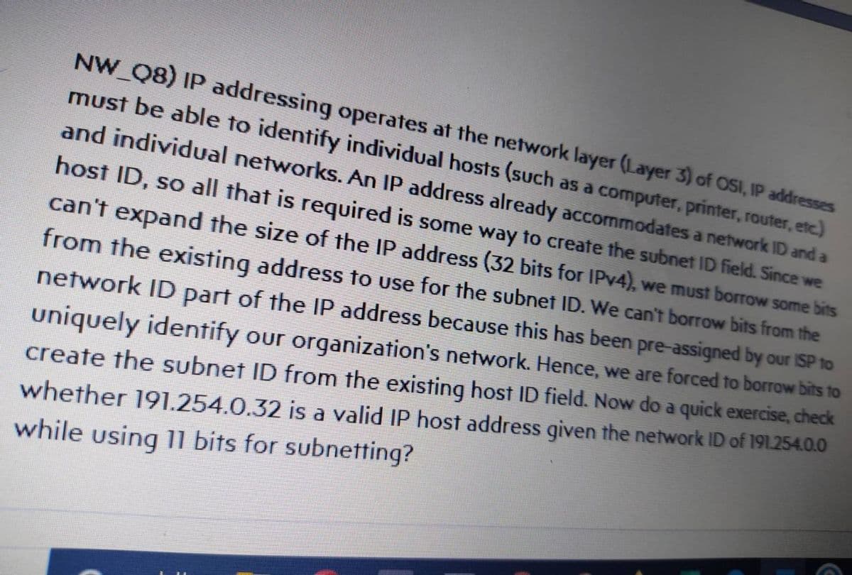 NW Q8) IP addressing operates at the network layer (Layer 3) of OSI, IP addresses
must be able to identify individual hosts (such as a computer, printer, router, etc.)
and individual networks. An IP address already accommodates a network ID and a
host ID, so all that is required is some way to create the subnet ID field. Since we
can't expand the size of the IP address (32 bits for IPV4), we must borrow some bits
from the existing address to use for the subnet ID. We can't borrow bits from the
network ID part of the IP address because this has been pre-assigned by our ISP to
uniquely identify our organization's network. Hence, we are forced to borrow bits to
create the subnet ID from the existing host ID field. Now do a quick exercise, check
whether 191.254.0.32 is a valid IP host address given the network ID of 191.254.0.0
while using 11 bits for subnetting?
