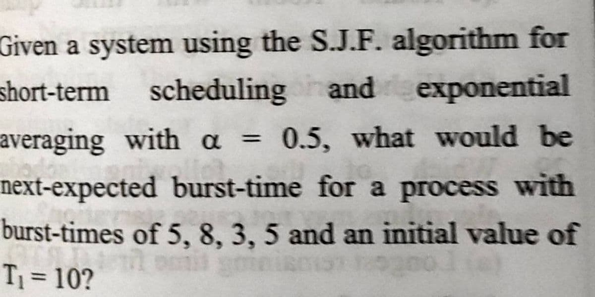 Given a system using the S.J.F. algorithm for
and exponential
short-term scheduling
averaging with a =
next-expected burst-time for a process with
burst-times of 5, 8, 3, 5 and an initial value of
T = 10?
0.5, what would be
%3D
%3D
