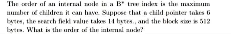 The order of an internal node in a B* tree index is the maximum
number of children it can have. Suppose that a child pointer takes 6
bytes, the search field value takes 14 bytes., and the block size is 512
bytes. What is the order of the internal node?
