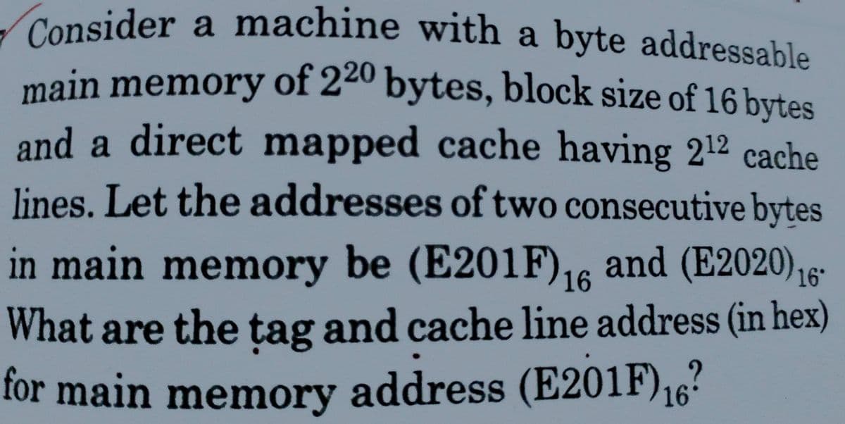 - Consider a machine with a byte addressable
main memory of 22º bytes, block size of 16 bytes
and a direct mapped cache having 212 cache
lines. Let the addresses of two consecutive bytes
in main memory be (E201F),6
6 and (E2020),15-
What are the tag and cache line address (in hex)
for main memory address (E201F),?
16
