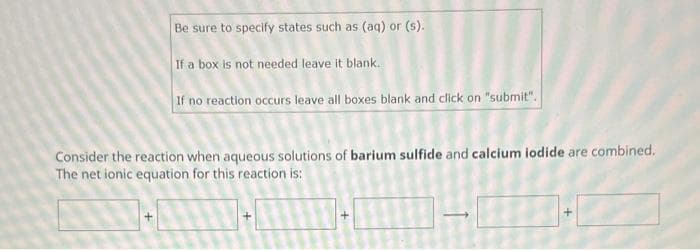 Be sure to specify states such as (aq) or (s).
If a box is not needed leave it blank..
If no reaction occurs leave all boxes blank and click on "submit".
Consider the reaction when aqueous solutions of barium sulfide and calcium iodide are combined.
The net ionic equation for this reaction is:
+