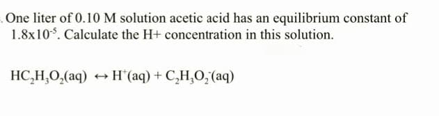 One liter of 0.10 M solution acetic acid has an equilibrium constant of
1.8x105. Calculate the H+ concentration in this solution.
HC,H,O,(aq) → H*(aq)+C,H,O,(aq)