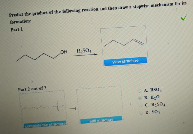 Predict the product of the following reaction and then draw a stepwise mechanism for its
formation:
Part 1
Part 2 out of 3
OH H₂SO4
+-
complete the structure
view structure
edit structure
A. HSO4
B. H₂O
C. H₂SO4
D. SO₂