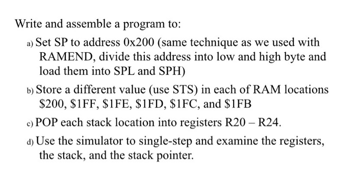 Write and assemble a program to:
a) Set SP to address 0x200 (same technique as we used with
RAMEND, divide this address into low and high byte and
load them into SPL and SPH)
b) Store a different value (use STS) in each of RAM locations
$200, $1FF, $1FE, $1FD, $1FC, and $1FB
c) POP each stack location into registers R20 – R24.
d) Use the simulator to single-step and examine the registers,
the stack, and the stack pointer.
