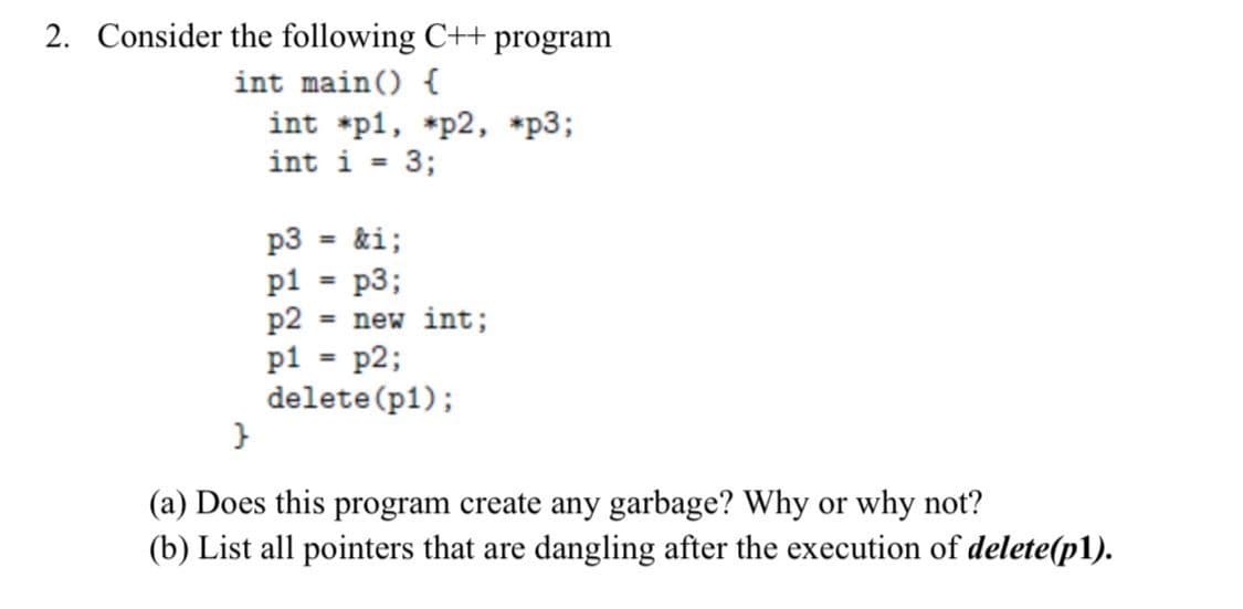 2. Consider the following C++ program
int main() {
int *p1, *p2, *p3;
int i =
3;
p3
&i;
p1
=
p3;
p2 = new int;
p1
=
p2;
delete (p1);
}
(a) Does this program create any garbage? Why or why not?
(b) List all pointers that are dangling after the execution of delete(p1).