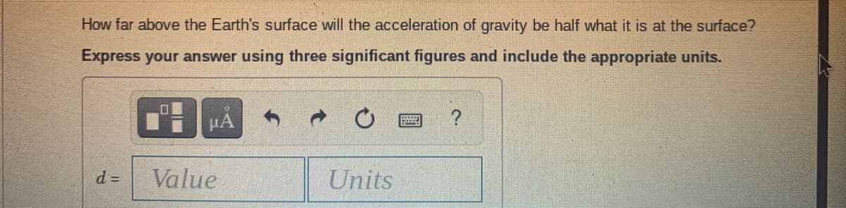 How far above the Earth's surface will the acceleration of gravity be half what it is at the surface?
Express your answer using three significant figures and include the appropriate units.
HA
?
Value
Units

