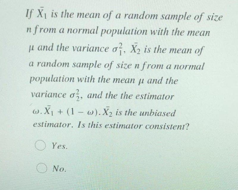 If X1 is the mean of a random sample of size
n from a normal population with the mean
u and the variance o, X2 is the mean of
a random sample of size n from a normal
population with the mean p and the
variance o,, and the the estimator
w.X1 + (1 w). X2 is the unbiased
|
estimator. Is this estimator consistent?
O Yes.
No.
