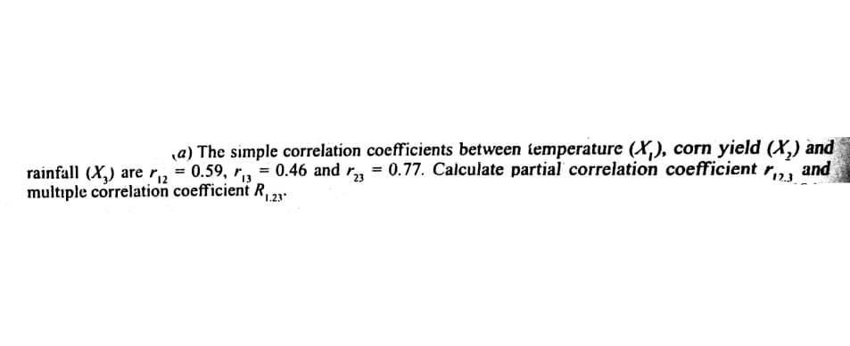 a) The simple correlation coefficients between iemperature (X,), corn yield (X,) and
and
rainfall (X,) are r, = 0.59, r, = 0.46 and r, = 0.77. Calculate partial correlation coefficient
multıple correlation coefficient R, .
