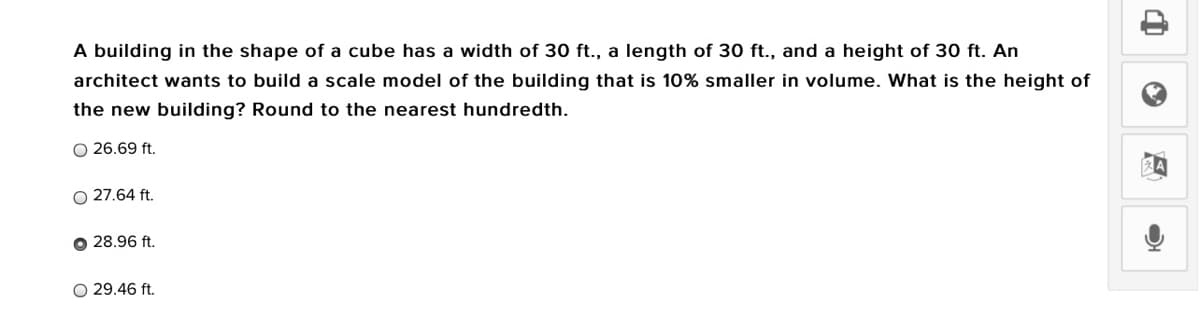A building in the shape of a cube has a width of 30 ft., a length of 30 ft., and a height of 30 ft. An
architect wants to build a scale model of the building that is 10% smaller in volume. What is the height of
the new building? Round to the nearest hundredth.
O 26.69 ft.
O 27.64 ft.
O 28.96 ft.
O 29.46 ft.
