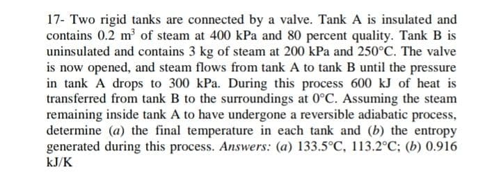 17- Two rigid tanks are connected by a valve. Tank A is insulated and
contains 0.2 m of steam at 400 kPa and 80 percent quality. Tank B is
uninsulated and contains 3 kg of steam at 200 kPa and 250°C. The valve
is now opened, and steam flows from tank A to tank B until the pressure
in tank A drops to 300 kPa. During this process 600 kJ of heat is
transferred from tank B to the suroundings at 0°C. Assuming the steam
remaining inside tank A to have undergone a reversible adiabatic process,
determine (a) the final temperature in each tank and (b) the entropy
generated during this process. Answers: (a) 133.5°C, 113.2°C; (b) 0.916
kJ/K
