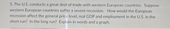 5. The U.S. conducts a great deal of trade with western European countries. Suppose
western European countries suffer a severe recession. How would the European
recession affect the general price level, real GDP and employment in the U.S. in the
short run? In the long run? Explain in words and a graph.