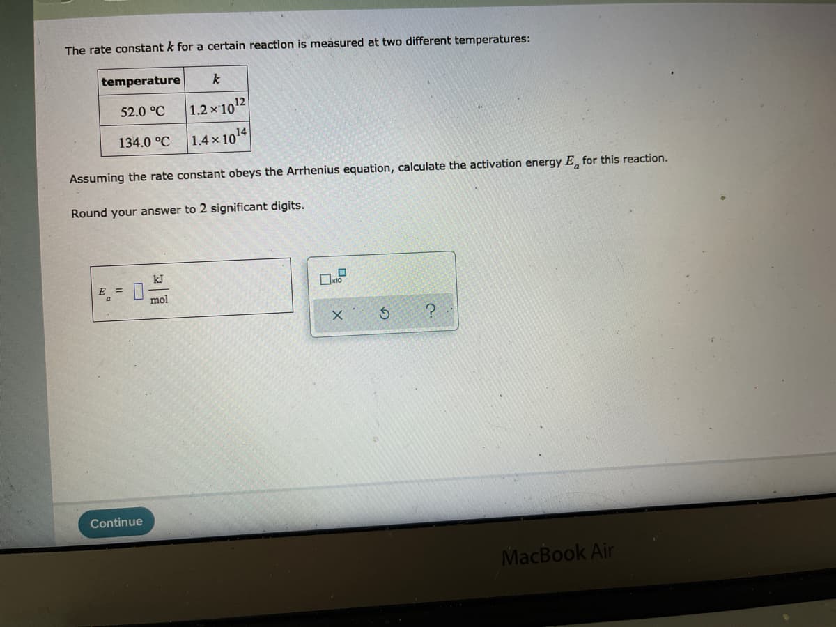 The rate constant k for a certain reaction is measured at two different temperatures:
temperature
k
52.0 °C
1.2x1012
134.0 °C 1.4 x 1014
Assuming the rate constant obeys the Arrhenius equation, calculate the activation energy E, for this reaction.
Round your answer to 2 significant digits.
kJ
E =
mol
Continue
MacBook Air
