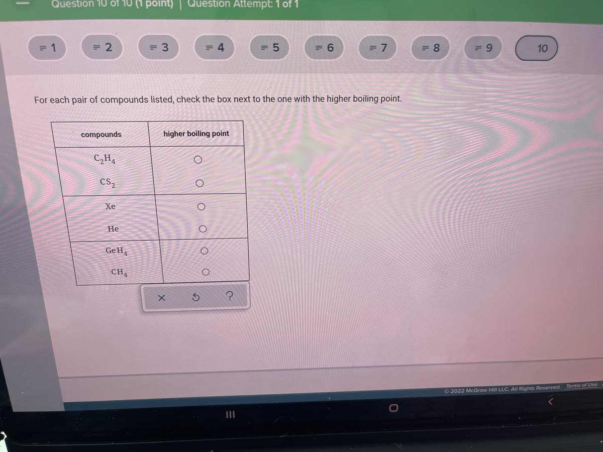 Question 10 of 10 (1 point)| Question Attempt: 1 of 1
= 1
= 2
= 3
= 4
= 5
= 6
= 7
= 8
= 9
10
For each pair of compounds listed, check the box next to the one with the higher boiling point.
compounds
higher boiling point
C,H4
CS,
Xe
Не
GeH4
CH,
O 2022 McGraw Hill LLC. All Rights Reserved. Terms of Use
O O o O
