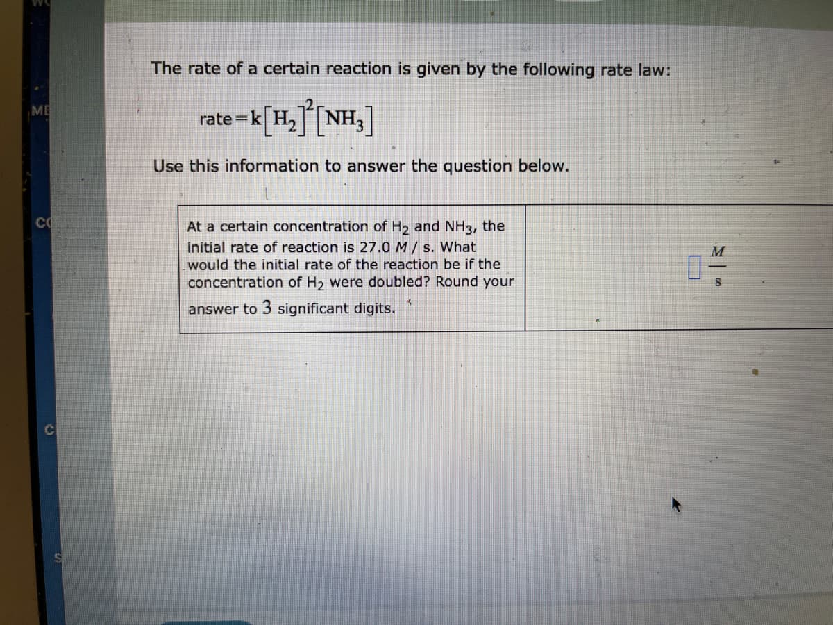 The rate of a certain reaction is given by the following rate law:
rate =k[H,NH,]
ME
Use this information to answer the question below.
CO
At a certain concentration of H2 and NH3, the
initial rate of reaction is 27.0 M / s. What
would the initial rate of the reaction be if the
concentration of H2 were doubled? Round your
answer to 3 significant digits.
