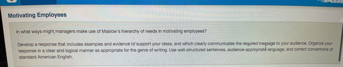 Motivating Employees
In what ways might managers make use of Maslow's hierarchy of needs in motivating employees?
Develop a response that includes examples and evidence to support your ideas, and which clearly communicates the required message to your audience. Organize your
response in a clear and logical manner as appropriate for the genre of writing. Use well-structured sentences, audience-appropriate language, and correct conventions of
standard American English.