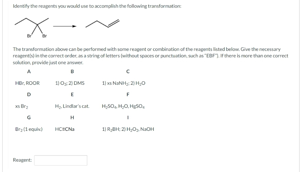 Identify the reagents you would use to accomplish the following transformation:
Br
The transformation above can be performed with some reagent or combination of the reagents listed below. Give the necessary
reagent(s) in the correct order, as a string of letters (without spaces or punctuation, such as "EBF"). If there is more than one correct
solution, provide just one answer.
B
A
HBr, ROOR
D
xs Br₂
G
Br
Br2 (1 equiv.)
Reagent:
1) 03; 2) DMS
E
H₂, Lindlar's cat.
H
HC=CNa
с
1) xs NaNH2; 2) H2O
F
H₂SO4, H₂O, HgSO4
|
1) R₂BH; 2) H₂O2, NaOH