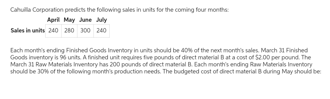 Cahuilla Corporation predicts the following sales in units for the coming four months:
April May June July
Sales in units 240
240 280 300 240
Each month's ending Finished Goods Inventory in units should be 40% of the next month's sales. March 31 Finished
Goods inventory is 96 units. A finished unit requires five pounds of direct material B at a cost of $2.00 per pound. The
March 31 Raw Materials Inventory has 200 pounds of direct material B. Each month's ending Raw Materials Inventory
should be 30% of the following month's production needs. The budgeted cost of direct material B during May should be: