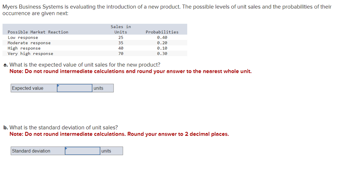 Myers Business Systems is evaluating the introduction of a new product. The possible levels of unit sales and the probabilities of their
occurrence are given next:
Possible Market Reaction
Low response
Moderate response
High response
Very high response
Expected value
Sales in
Units
25
units
Standard deviation
a. What is the expected value of unit sales for the new product?
Note: Do not round intermediate calculations and round your answer to the nearest whole unit.
35
40
70
Probabilities
0.40
units
0.20
0.10
0.30
b. What is the standard deviation of unit sales?
Note: Do not round intermediate calculations. Round your answer to 2 decimal places.