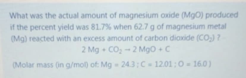 What was the actual amount of magnesium oxide (MgO) produced
if the percent yield was 81.7% when 62.7 g of magnesium metal
(Mg) reacted with an excess amount of carbon dioxide (CO,) ?
2 Mg + CO2 - 2 MgO + C
(Molar mass (in g/mol) of: Mg 24.3; C = 12.01 ;0 16.0)
