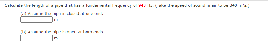 Calculate the length of a pipe that has a fundamental frequency of 943 Hz. (Take the speed of sound in air to be 343 m/s.)
(a) Assume the pipe is closed at one end.
m
(b) Assume the pipe is open at both ends.
