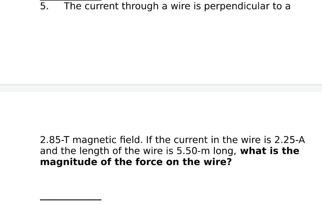 The current through a wire is perpendicular to a
2.85-T magnetic field. If the current in the wire is 2.25-A
and the length of the wire is 5.50-m long, what is the
magnitude of the force on the wire?
5.
