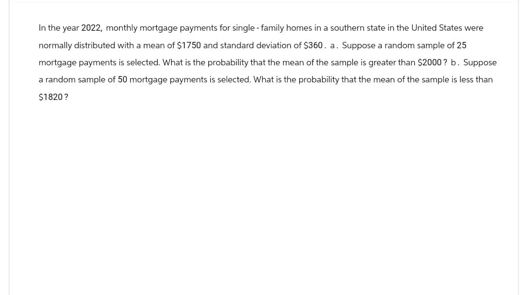 In the year 2022, monthly mortgage payments for single-family homes in a southern state in the United States were
normally distributed with a mean of $1750 and standard deviation of $360. a. Suppose a random sample of 25
mortgage payments is selected. What is the probability that the mean of the sample is greater than $2000? b. Suppose
a random sample of 50 mortgage payments is selected. What is the probability that the mean of the sample is less than
$1820?