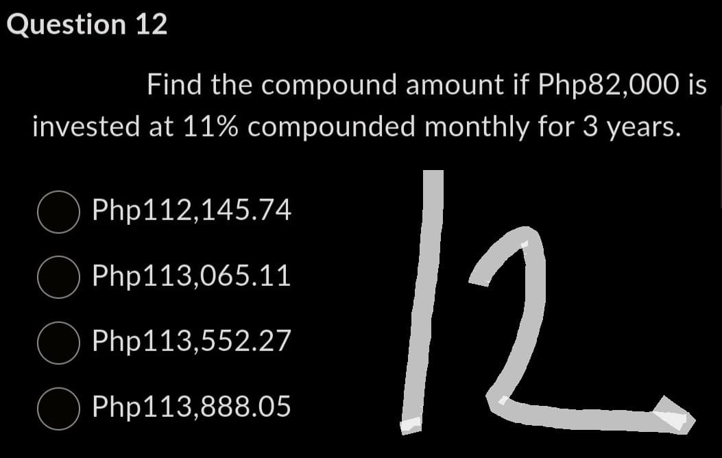 Question 12
Find the compound amount if Php82,000 is
monthly for 3 years.
12
invested at 11% compounded
Php112,145.74
Php113,065.11
Php113,552.27
Php113,888.05