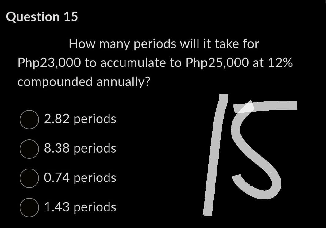 Question 15
How many periods will it take for
Php23,000 to accumulate to Php25,000 at 12%
compounded annually?
2.82 periods
8.38 periods
0.74 periods.
1.43 periods
15