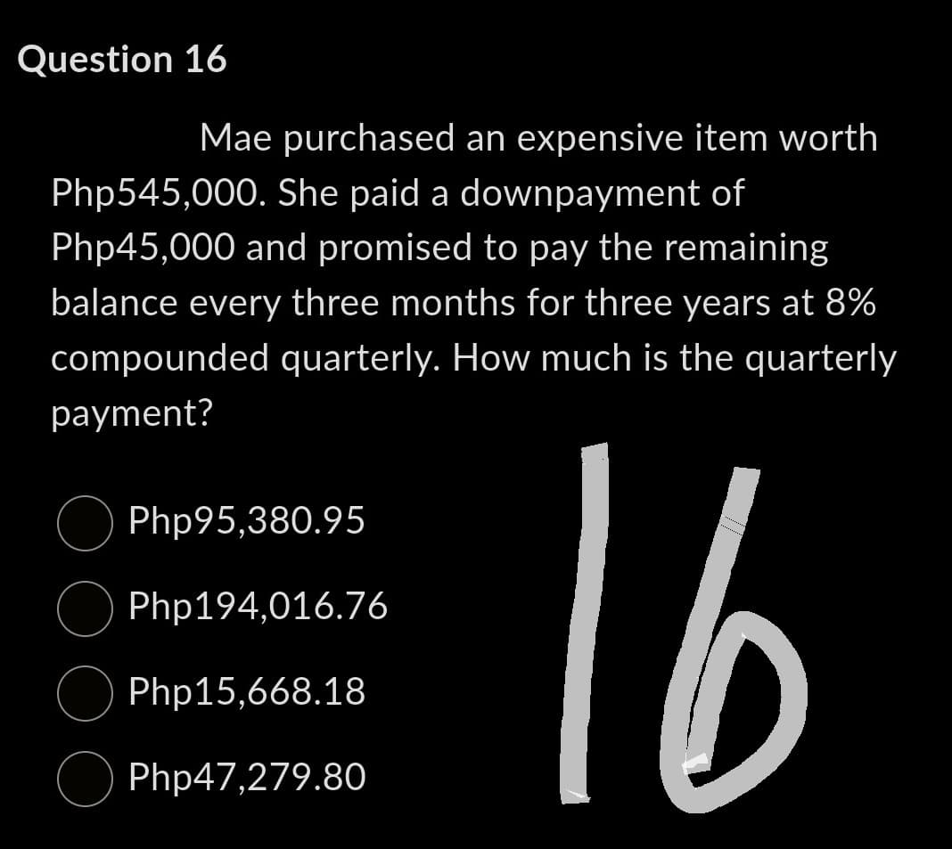 Question 16
Mae purchased an expensive item worth
Php545,000. She paid a downpayment of
Php45,000 and promised to pay the remaining
balance every three months for three years at 8%
compounded quarterly. How much is the quarterly
payment?
16
Php95,380.95
Php194,016.76
Php15,668.18
Php47,279.80