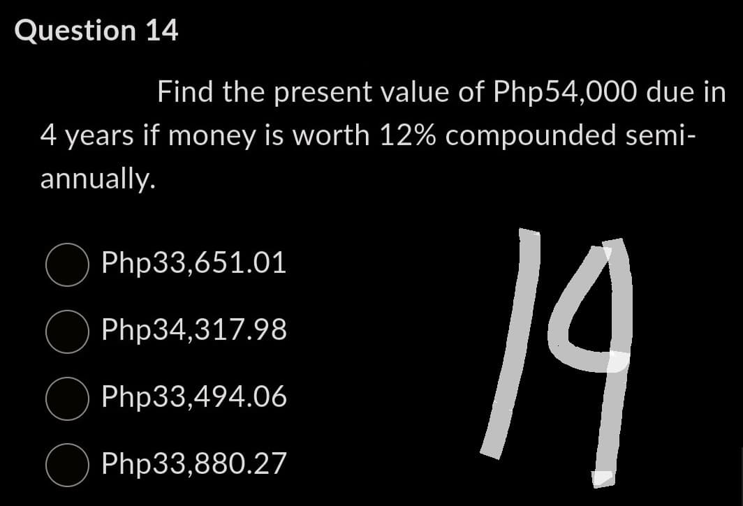 Question 14
Find the present value of Php54,000 due in
4 years if money is worth 12% compounded semi-
annually.
Php33,651.01
Php34,317.98
Php33,494.06
Php33,880.27
19