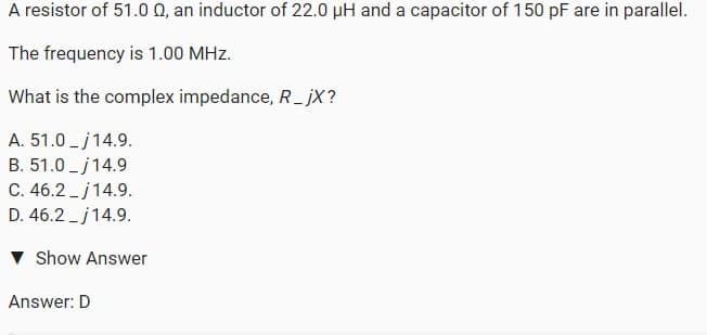 A resistor of 51.0 0, an inductor of 22.0 µH and a capacitor of 150 pF are in parallel.
The frequency is 1.00 MHz.
What is the complex impedance, R_ jX?
A. 51.0 - j14.9.
B. 51.0 - j14.9
C. 46.2 -j14.9.
D. 46.2 -j14.9.
v Show Answer
Answer: D
