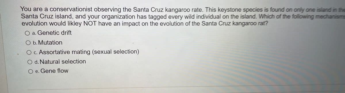 You are a conservationist observing the Santa Cruz kangaroo rate. This keystone species is found on only one island in the
Santa Cruz island, and your organization has tagged every wild individual on the island. Which of the following medhanisms
evolution would likley NOT have an impact on the evolution of the Santa Cruz kangaroo rat?
O a. Genetic drift
O b. Mutation
O c. Assortative mating (sexual selection)
d. Natural selection
O e. Gene flow
