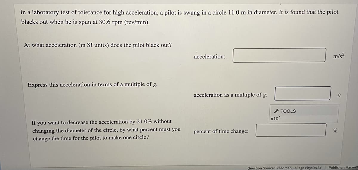 In a laboratory test of tolerance for high acceleration, a pilot is swung in a circle 11.0 m in diameter. It is found that the pilot
blacks out when he is spun at 30.6 rpm (rev/min).
At what acceleration (in SI units) does the pilot black out?
acceleration:
m/s2
Express this acceleration in terms of a multiple of g.
acceleration as a multiple of g:
- TOOLS
x10
If you want to decrease the acceleration by 21.0% without
changing the diameter of the circle, by what percent must you
change the time for the pilot to make one circle?
percent of time change:
Question Source: Freedman College Physics 3e
Publisher: Macmill
