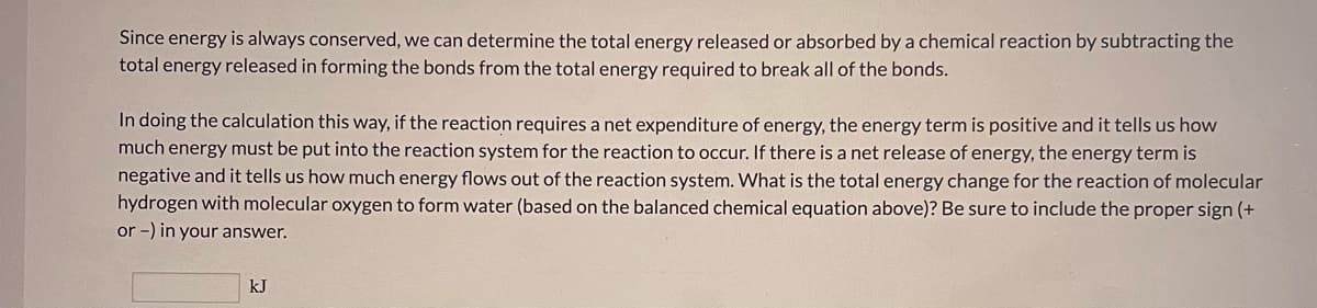 Since energy is always conserved, we can determine the total energy released or absorbed by a chemical reaction by subtracting the
total energy released in forming the bonds from the total energy required to break all of the bonds.
In doing the calculation this way, if the reaction requires a net expenditure of energy, the energy term is positive and it tells us how
much energy must be put into the reaction system for the reaction to occur. If there is a net release of energy, the energy term is
negative and it tells us how much energy flows out of the reaction system. What is the total energy change for the reaction of molecular
hydrogen with molecular oxygen to form water (based on the balanced chemical equation above)? Be sure to include the proper sign (+
or -) in your answer.
kJ
