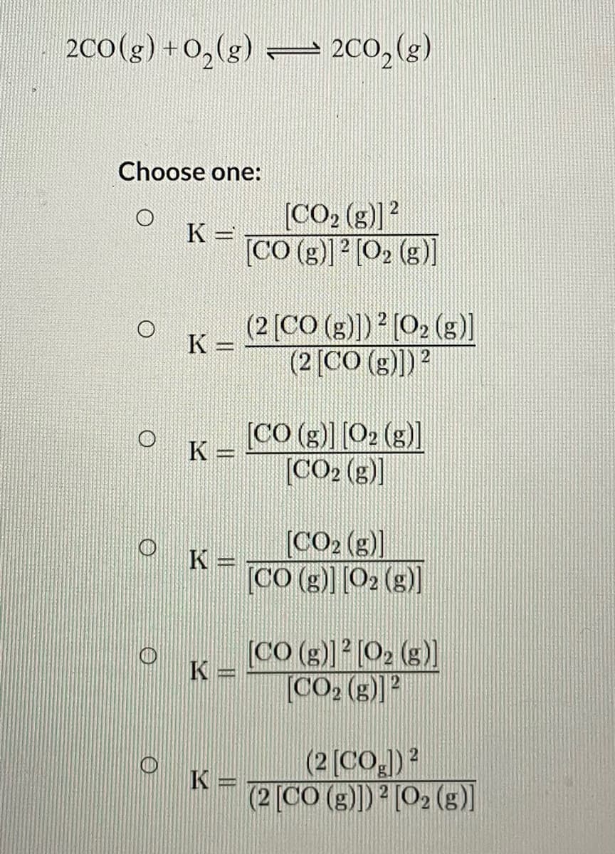 20(g) + 0,(g) :
– 200,(g)
Choose one:
[CO, (g)]?
K =
[CO (g)] [O2 (g)]
(2 [CO (g)) (O2 (s]
(2[CO (g)])2
K =
[CO (g)] [O2 ()]
K =
[CO2 (g)]
[CO2 (g)]
[CO (g) [O2 (g)]
K =
[CO (g)) [O2 (g)
[CO2 (g)]?
K =
(2 (CO.)?
(2 [CO (g)) [O2 (s)]
K =
